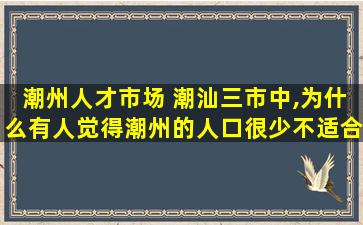 潮州人才市场 潮汕三市中,为什么有人觉得潮州的人口很少不适合居住吗